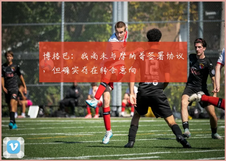 博格巴：我尚未与摩纳哥签署协议，但确实存在转会意向