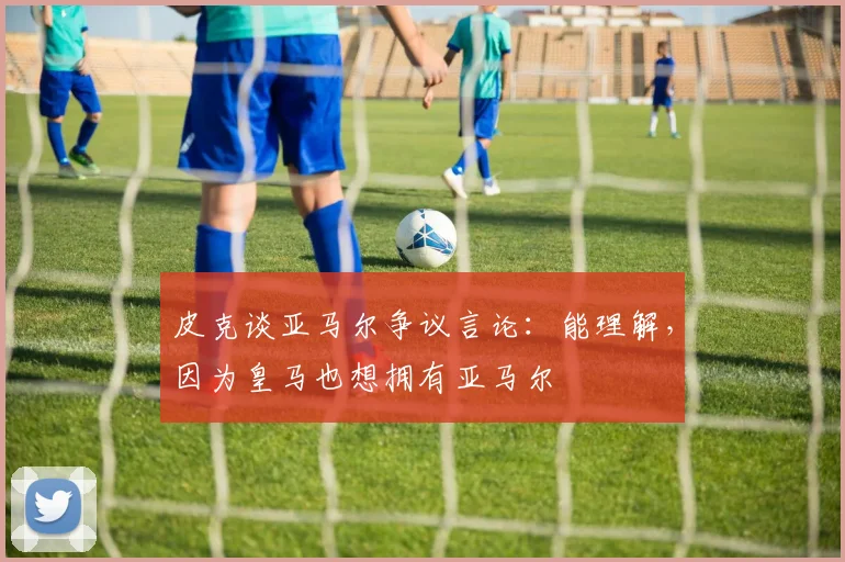 皮克谈亚马尔争议言论：能理解，因为皇马也想拥有亚马尔
