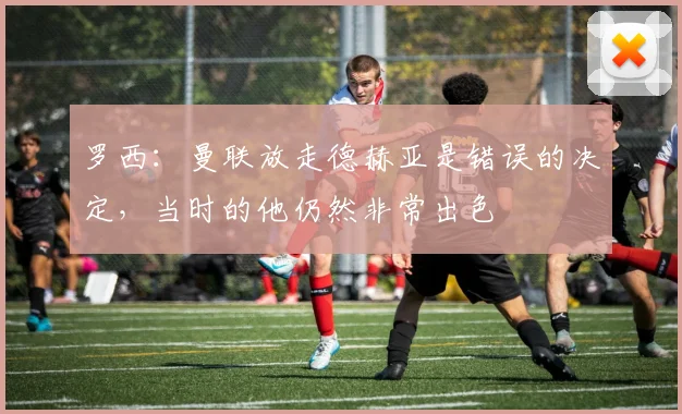 罗西：曼联放走德赫亚是错误的决定，当时的他仍然非常出色